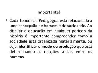 Importante!
• Cada Tendência Pedagógica está relacionada a
uma concepção de homem e de sociedade. Ao
discutir a educação em qualquer período da
história é importante compreender como a
sociedade está organizada materialmente, ou
seja, identificar o modo de produção que está
determinando as relações sociais entre os
homens.
 