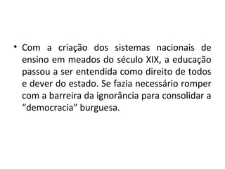 • Com a criação dos sistemas nacionais de
ensino em meados do século XIX, a educação
passou a ser entendida como direito de todos
e dever do estado. Se fazia necessário romper
com a barreira da ignorância para consolidar a
“democracia” burguesa.
 