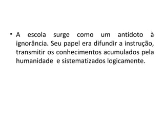 • A escola surge como um antídoto à
ignorância. Seu papel era difundir a instrução,
transmitir os conhecimentos acumulados pela
humanidade e sistematizados logicamente.
 