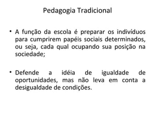 Pedagogia Tradicional
• A função da escola é preparar os indivíduos
para cumprirem papéis sociais determinados,
ou seja, cada qual ocupando sua posição na
sociedade;
• Defende a idéia de igualdade de
oportunidades, mas não leva em conta a
desigualdade de condições.
 