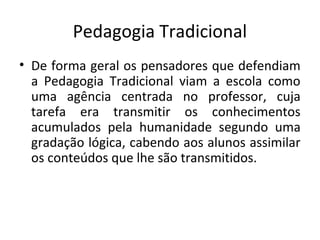 Pedagogia Tradicional
• De forma geral os pensadores que defendiam
a Pedagogia Tradicional viam a escola como
uma agência centrada no professor, cuja
tarefa era transmitir os conhecimentos
acumulados pela humanidade segundo uma
gradação lógica, cabendo aos alunos assimilar
os conteúdos que lhe são transmitidos.
 
