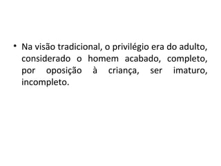 • Na visão tradicional, o privilégio era do adulto,
considerado o homem acabado, completo,
por oposição à criança, ser imaturo,
incompleto.
 