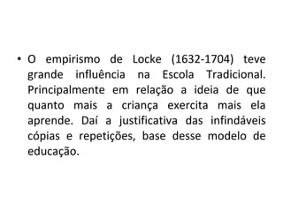 • O empirismo de Locke (1632-1704) teve
grande influência na Escola Tradicional.
Principalmente em relação a ideia de que
quanto mais a criança exercita mais ela
aprende. Daí a justificativa das infindáveis
cópias e repetições, base desse modelo de
educação.
 