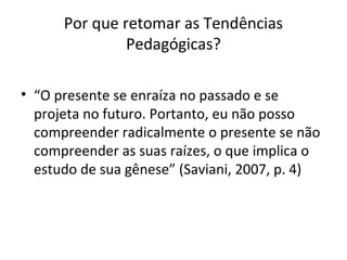 Por que retomar as Tendências
Pedagógicas?
• “O presente se enraíza no passado e se
projeta no futuro. Portanto, eu não posso
compreender radicalmente o presente se não
compreender as suas raízes, o que implica o
estudo de sua gênese” (Saviani, 2007, p. 4)
 