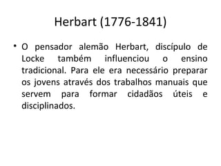 Herbart (1776-1841)
• O pensador alemão Herbart, discípulo de
Locke também influenciou o ensino
tradicional. Para ele era necessário preparar
os jovens através dos trabalhos manuais que
servem para formar cidadãos úteis e
disciplinados.
 