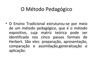 O Método Pedagógico
• O Ensino Tradicional estruturou-se por meio
de um método pedagógico, que é o método
expositivo, cuja matriz teórica pode ser
identificada nos cinco passos formais de
Herbert. São eles: preparação, apresentação,
comparação e assimilação,generalização e
aplicação.
 