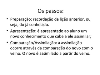Os passos:
• Preparação: recordação da lição anterior, ou
seja, do já conhecido.
• Apresentação: é apresentado ao aluno um
novo conhecimento que cabe a ele assimilar;
• Comparação/Assimilação: a assimilação
ocorre através da comparação do novo com o
velho. O novo é assimilado a partir do velho.
 