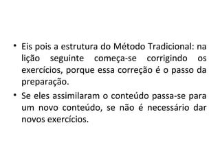 • Eis pois a estrutura do Método Tradicional: na
lição seguinte começa-se corrigindo os
exercícios, porque essa correção é o passo da
preparação.
• Se eles assimilaram o conteúdo passa-se para
um novo conteúdo, se não é necessário dar
novos exercícios.
 