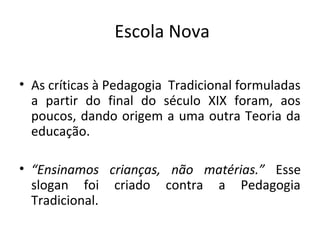 Escola Nova
• As críticas à Pedagogia Tradicional formuladas
a partir do final do século XIX foram, aos
poucos, dando origem a uma outra Teoria da
educação.
• “Ensinamos crianças, não matérias.” Esse
slogan foi criado contra a Pedagogia
Tradicional.
 
