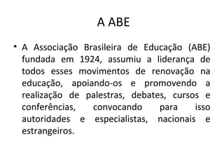 A ABE
• A Associação Brasileira de Educação (ABE)
fundada em 1924, assumiu a liderança de
todos esses movimentos de renovação na
educação, apoiando-os e promovendo a
realização de palestras, debates, cursos e
conferências, convocando para isso
autoridades e especialistas, nacionais e
estrangeiros.
 