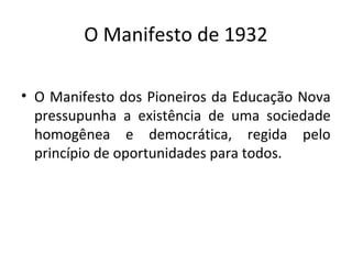 O Manifesto de 1932
• O Manifesto dos Pioneiros da Educação Nova
pressupunha a existência de uma sociedade
homogênea e democrática, regida pelo
princípio de oportunidades para todos.
 