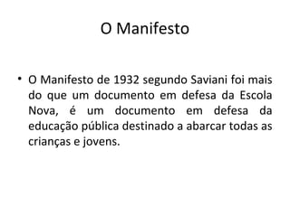 O Manifesto
• O Manifesto de 1932 segundo Saviani foi mais
do que um documento em defesa da Escola
Nova, é um documento em defesa da
educação pública destinado a abarcar todas as
crianças e jovens.
 