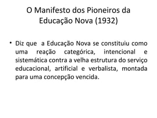O Manifesto dos Pioneiros da
Educação Nova (1932)
• Diz que a Educação Nova se constituiu como
uma reação categórica, intencional e
sistemática contra a velha estrutura do serviço
educacional, artificial e verbalista, montada
para uma concepção vencida.
 