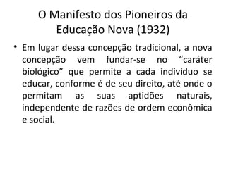 O Manifesto dos Pioneiros da
Educação Nova (1932)
• Em lugar dessa concepção tradicional, a nova
concepção vem fundar-se no “caráter
biológico” que permite a cada indivíduo se
educar, conforme é de seu direito, até onde o
permitam as suas aptidões naturais,
independente de razões de ordem econômica
e social.
 
