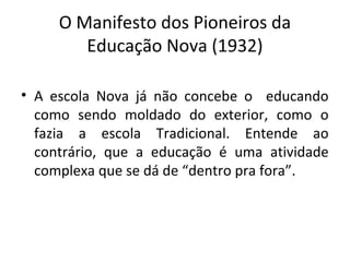 O Manifesto dos Pioneiros da
Educação Nova (1932)
• A escola Nova já não concebe o educando
como sendo moldado do exterior, como o
fazia a escola Tradicional. Entende ao
contrário, que a educação é uma atividade
complexa que se dá de “dentro pra fora”.
 