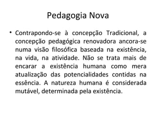 Pedagogia Nova
• Contrapondo-se à concepção Tradicional, a
concepção pedagógica renovadora ancora-se
numa visão filosófica baseada na existência,
na vida, na atividade. Não se trata mais de
encarar a existência humana como mera
atualização das potencialidades contidas na
essência. A natureza humana é considerada
mutável, determinada pela existência.
 