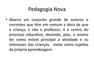 Pedagogia Nova
• Abarca um conjunto grande de autores e
correntes que têm em comum a ideia de que
a criança, e não o professor, é o centro do
processo educativo, devendo, pois, o ensino
ter como móvel principal a atividade e os
interesses das crianças, vistas como sujeitos
da própria aprendizagem.
 