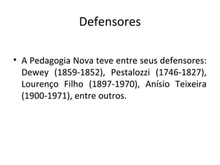 Defensores
• A Pedagogia Nova teve entre seus defensores:
Dewey (1859-1852), Pestalozzi (1746-1827),
Lourenço Filho (1897-1970), Anísio Teixeira
(1900-1971), entre outros.
 