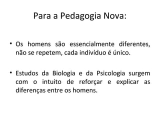 Para a Pedagogia Nova:
• Os homens são essencialmente diferentes,
não se repetem, cada indivíduo é único.
• Estudos da Biologia e da Psicologia surgem
com o intuito de reforçar e explicar as
diferenças entre os homens.
 
