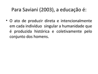 Para Saviani (2003), a educação é:
• O ato de produzir direta e intencionalmente
em cada indivíduo singular a humanidade que
é produzida histórica e coletivamente pelo
conjunto dos homens.
 
