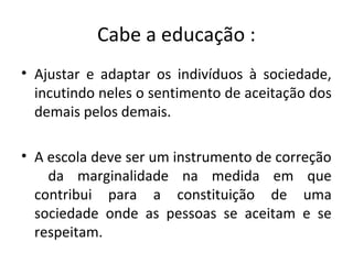 Cabe a educação :
• Ajustar e adaptar os indivíduos à sociedade,
incutindo neles o sentimento de aceitação dos
demais pelos demais.
• A escola deve ser um instrumento de correção
da marginalidade na medida em que
contribui para a constituição de uma
sociedade onde as pessoas se aceitam e se
respeitam.
 