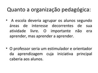 Quanto a organização pedagógica:
• A escola deveria agrupar os alunos segundo
áreas de interesse decorrentes de sua
atividade livre. O importante não era
aprender, mas aprender a aprender.
• O professor seria um estimulador e orientador
da aprendizagem cuja iniciativa principal
caberia aos alunos.
 