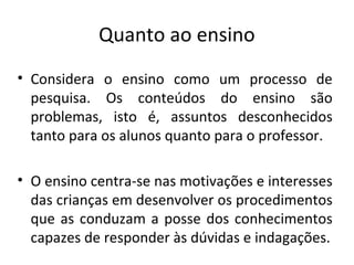 Quanto ao ensino
• Considera o ensino como um processo de
pesquisa. Os conteúdos do ensino são
problemas, isto é, assuntos desconhecidos
tanto para os alunos quanto para o professor.
• O ensino centra-se nas motivações e interesses
das crianças em desenvolver os procedimentos
que as conduzam a posse dos conhecimentos
capazes de responder às dúvidas e indagações.
 