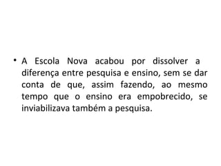 • A Escola Nova acabou por dissolver a
diferença entre pesquisa e ensino, sem se dar
conta de que, assim fazendo, ao mesmo
tempo que o ensino era empobrecido, se
inviabilizava também a pesquisa.
 
