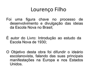 Lourenço Filho
Foi uma figura chave no processo de
desenvolvimento e divulgação das ideias
da Escola Nova no Brasil;
É autor do Livro: Introdução ao estudo da
Escola Nova de 1930;
O Objetivo desta obra foi difundir o ideário
escolanovista, falando das suas principais
manifestações na Europa e nos Estados
Unidos.
 