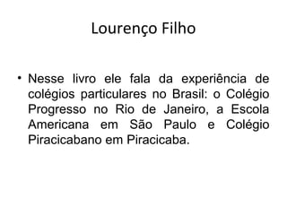 Lourenço Filho
• Nesse livro ele fala da experiência de
colégios particulares no Brasil: o Colégio
Progresso no Rio de Janeiro, a Escola
Americana em São Paulo e Colégio
Piracicabano em Piracicaba.
 