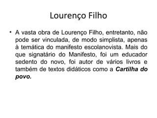 Lourenço Filho
• A vasta obra de Lourenço Filho, entretanto, não
pode ser vinculada, de modo simplista, apenas
à temática do manifesto escolanovista. Mais do
que signatário do Manifesto, foi um educador
sedento do novo, foi autor de vários livros e
também de textos didáticos como a Cartilha do
povo.
 