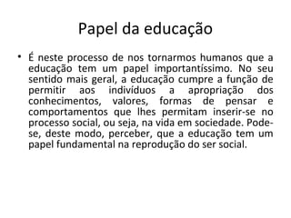 Papel da educação
• É neste processo de nos tornarmos humanos que a
educação tem um papel importantíssimo. No seu
sentido mais geral, a educação cumpre a função de
permitir aos indivíduos a apropriação dos
conhecimentos, valores, formas de pensar e
comportamentos que lhes permitam inserir-se no
processo social, ou seja, na vida em sociedade. Pode-
se, deste modo, perceber, que a educação tem um
papel fundamental na reprodução do ser social.
 
