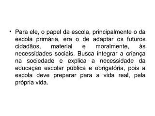 • Para ele, o papel da escola, principalmente o da
escola primária, era o de adaptar os futuros
cidadãos, material e moralmente, às
necessidades sociais. Busca integrar a criança
na sociedade e explica a necessidade da
educação escolar pública e obrigatória, pois a
escola deve preparar para a vida real, pela
própria vida.
 