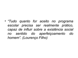 • “Tudo quanto for aceito no programa
escolar precisa ser realmente prático,
capaz de influir sobre a existência social
no sentido do aperfeiçoamento do
homem”. (Lourenço Filho)
 
