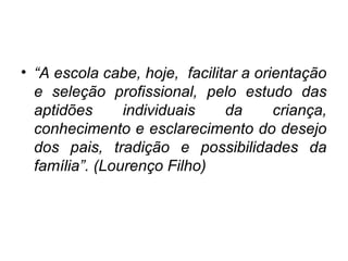• “A escola cabe, hoje, facilitar a orientação
e seleção profissional, pelo estudo das
aptidões individuais da criança,
conhecimento e esclarecimento do desejo
dos pais, tradição e possibilidades da
família”. (Lourenço Filho)
 
