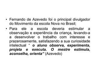 • Fernando de Azevedo foi o principal divulgador
do Movimento da escola Nova no Brasil;
• Para ele a escola deveria estimular a
observação e experiência da criança, levando-a
a desenvolver o trabalho com interesse e
prazerosamente, satisfazendo a sua curiosidade
intelectual “ o aluno observa, experimenta,
projeta e executa. O mestre estimula,
aconselha, orienta” (Azevedo)
 