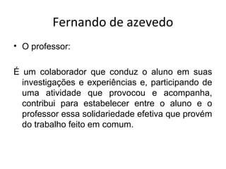 Fernando de azevedo
• O professor:
É um colaborador que conduz o aluno em suas
investigações e experiências e, participando de
uma atividade que provocou e acompanha,
contribui para estabelecer entre o aluno e o
professor essa solidariedade efetiva que provém
do trabalho feito em comum.
 