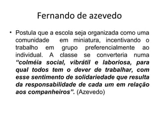 Fernando de azevedo
• Postula que a escola seja organizada como uma
comunidade em miniatura, incentivando o
trabalho em grupo preferencialmente ao
individual. A classe se converteria numa
“colméia social, vibrátil e laboriosa, para
qual todos tem o dever de trabalhar, com
esse sentimento de solidariedade que resulta
da responsabilidade de cada um em relação
aos companheiros”. (Azevedo)
 