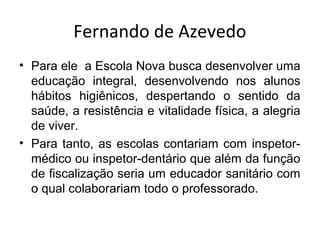 Fernando de Azevedo
• Para ele a Escola Nova busca desenvolver uma
educação integral, desenvolvendo nos alunos
hábitos higiênicos, despertando o sentido da
saúde, a resistência e vitalidade física, a alegria
de viver.
• Para tanto, as escolas contariam com inspetor-
médico ou inspetor-dentário que além da função
de fiscalização seria um educador sanitário com
o qual colaborariam todo o professorado.
 