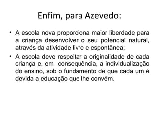 Enfim, para Azevedo:
• A escola nova proporciona maior liberdade para
a criança desenvolver o seu potencial natural,
através da atividade livre e espontânea;
• A escola deve respeitar a originalidade de cada
criança e, em consequência, a individualização
do ensino, sob o fundamento de que cada um é
devida a educação que lhe convém.
 