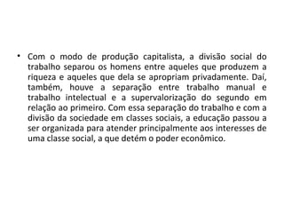 • Com o modo de produção capitalista, a divisão social do
trabalho separou os homens entre aqueles que produzem a
riqueza e aqueles que dela se apropriam privadamente. Daí,
também, houve a separação entre trabalho manual e
trabalho intelectual e a supervalorização do segundo em
relação ao primeiro. Com essa separação do trabalho e com a
divisão da sociedade em classes sociais, a educação passou a
ser organizada para atender principalmente aos interesses de
uma classe social, a que detém o poder econômico.
 