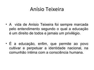 Anísio Teixeira
• A vida de Anísio Teixeira foi sempre marcada
pelo entendimento segundo o qual a educação
é um direito de todos e jamais um privilégio.
• É a educação, enfim, que permite ao povo
cultivar e perpetuar a identidade nacional, na
comunhão íntima com a consciência humana.
 