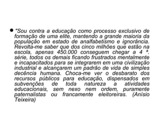 "Sou contra a educação como processo exclusivo de
formação de uma elite, mantendo a grande maioria da
população em estado de analfabetismo e ignorância.
Revolta-me saber que dos cinco milhões que estão na
escola, apenas 450.000 conseguem chegar a 4 ª.
série, todos os demais ficando frustrados mentalmente
e incapacitados para se integrarem em uma civilização
industrial e alcançarem um padrão de vida de simples
decência humana. Choca-me ver o desbarato dos
recursos públicos para educação, dispensados em
subvenções de toda natureza a atividades
educacionais, sem nexo nem ordem, puramente
paternalistas ou francamente eleitoreiras. (Anísio
Teixeira)
 