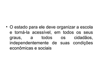 • O estado para ele deve organizar a escola
e torná-la acessível, em todos os seus
graus, a todos os cidadãos,
independentemente de suas condições
econômicas e sociais
 