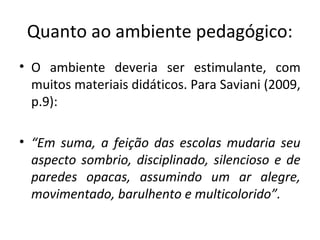 Quanto ao ambiente pedagógico:
• O ambiente deveria ser estimulante, com
muitos materiais didáticos. Para Saviani (2009,
p.9):
• “Em suma, a feição das escolas mudaria seu
aspecto sombrio, disciplinado, silencioso e de
paredes opacas, assumindo um ar alegre,
movimentado, barulhento e multicolorido”.
 