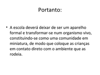Portanto:
• A escola deverá deixar de ser um aparelho
formal e transformar-se num organismo vivo,
constituindo-se como uma comunidade em
miniatura, de modo que coloque as crianças
em contato direto com o ambiente que as
rodeia.
 