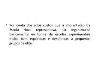 • Por conta dos altos custos que a implantação da
Escola Nova representava, ela organizou-se
basicamente na forma de escolas experimentais
muito bem equipadas e destinadas a pequenos
grupos da elite.
 