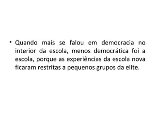• Quando mais se falou em democracia no
interior da escola, menos democrática foi a
escola, porque as experiências da escola nova
ficaram restritas a pequenos grupos da elite.
 