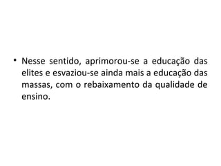 • Nesse sentido, aprimorou-se a educação das
elites e esvaziou-se ainda mais a educação das
massas, com o rebaixamento da qualidade de
ensino.
 
