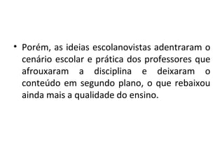 • Porém, as ideias escolanovistas adentraram o
cenário escolar e prática dos professores que
afrouxaram a disciplina e deixaram o
conteúdo em segundo plano, o que rebaixou
ainda mais a qualidade do ensino.
 